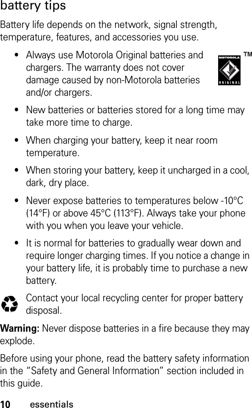 10essentialsbattery tipsBattery life depends on the network, signal strength, temperature, features, and accessories you use.•Always use Motorola Original batteries and chargers. The warranty does not cover damage caused by non-Motorola batteries and/or chargers.•New batteries or batteries stored for a long time may take more time to charge.•When charging your battery, keep it near room temperature.•When storing your battery, keep it uncharged in a cool, dark, dry place.•Never expose batteries to temperatures below -10°C (14°F) or above 45°C (113°F). Always take your phone with you when you leave your vehicle.•It is normal for batteries to gradually wear down and require longer charging times. If you notice a change in your battery life, it is probably time to purchase a new battery.Contact your local recycling center for proper battery disposal.Warning: Never dispose batteries in a fire because they may explode.Before using your phone, read the battery safety information in the “Safety and General Information” section included in this guide. 032375o