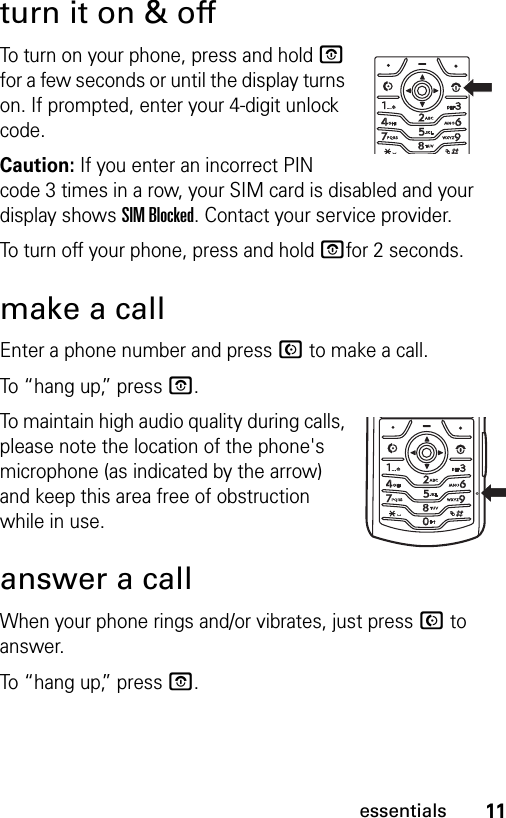 11essentialsturn it on &amp; offTo turn on your phone, press and hold P for a few seconds or until the display turns on. If prompted, enter your 4-digit unlock code.Caution: If you enter an incorrect PIN code 3 times in a row, your SIM card is disabled and your display shows SIM Blocked. Contact your service provider.To turn off your phone, press and hold Pfor 2 seconds.make a callEnter a phone number and press N to make a call.To “hang up,” press P.To maintain high audio quality during calls, please note the location of the phone&apos;s microphone (as indicated by the arrow) and keep this area free of obstruction while in use.answer a callWhen your phone rings and/or vibrates, just press N to answer.To “hang up,” press P.