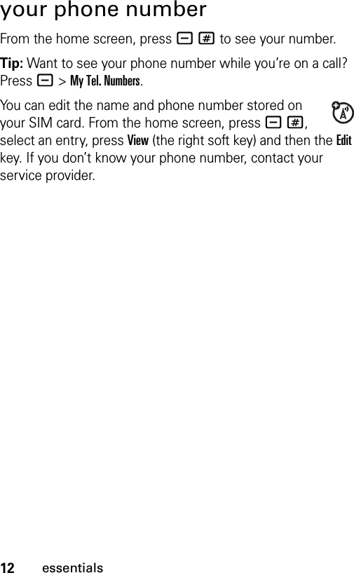 12essentialsyour phone numberFrom the home screen, press -# to see your number.Tip: Want to see your phone number while you’re on a call? Press -&gt;My Tel. Numbers.You can edit the name and phone number stored on your SIM card. From the home screen, press -#, select an entry, press View (the right soft key) and then the Edit key. If you don’t know your phone number, contact your service provider.