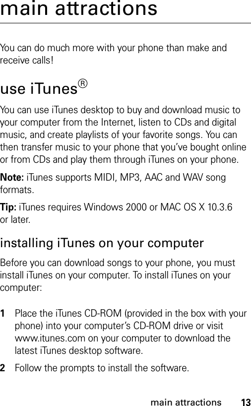 13main attractionsmain attractionsYou can do much more with your phone than make and receive calls!use iTunes®You can use iTunes desktop to buy and download music to your computer from the Internet, listen to CDs and digital music, and create playlists of your favorite songs. You can then transfer music to your phone that you’ve bought online or from CDs and play them through iTunes on your phone.Note: iTunes supports MIDI, MP3, AAC and WAV song formats.Tip: iTunes requires Windows 2000 or MAC OS X 10.3.6 or later.installing iTunes on your computerBefore you can download songs to your phone, you must install iTunes on your computer. To install iTunes on your computer: 1Place the iTunes CD-ROM (provided in the box with your phone) into your computer’s CD-ROM drive or visit www.itunes.com on your computer to download the latest iTunes desktop software.2Follow the prompts to install the software.