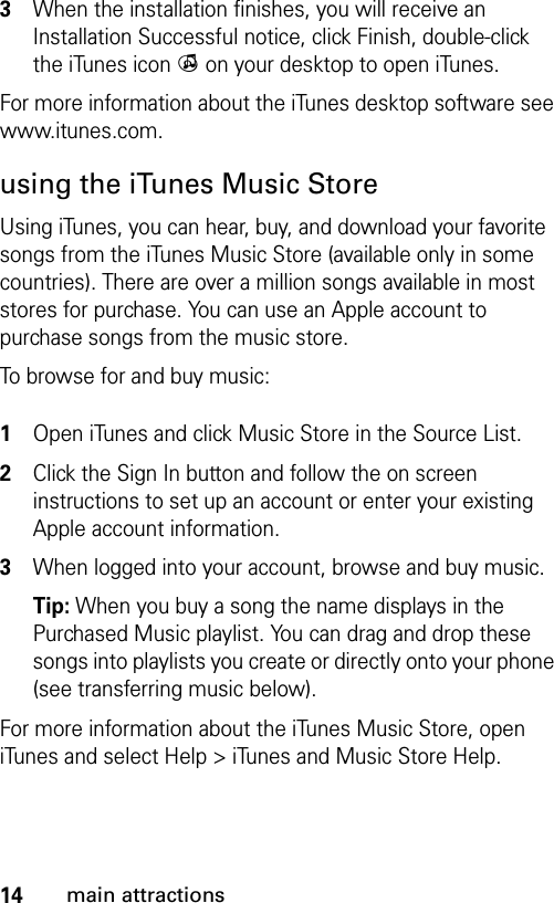 14main attractions3When the installation finishes, you will receive an Installation Successful notice, click Finish, double-click the iTunes icon i on your desktop to open iTunes.For more information about the iTunes desktop software see www.itunes.com.using the iTunes Music StoreUsing iTunes, you can hear, buy, and download your favorite songs from the iTunes Music Store (available only in some countries). There are over a million songs available in most stores for purchase. You can use an Apple account to purchase songs from the music store. To browse for and buy music: 1Open iTunes and click Music Store in the Source List.2Click the Sign In button and follow the on screen instructions to set up an account or enter your existing Apple account information. 3When logged into your account, browse and buy music.Tip: When you buy a song the name displays in the Purchased Music playlist. You can drag and drop these songs into playlists you create or directly onto your phone (see transferring music below).For more information about the iTunes Music Store, open iTunes and select Help &gt; iTunes and Music Store Help.