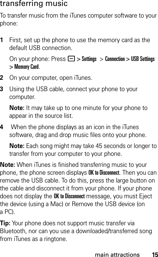 15main attractionstransferring musicTo transfer music from the iTunes computer software to your phone: 1First, set up the phone to use the memory card as the default USB connection. On your phone: Press - &gt; Settings &gt;Connection &gt; USB Settings &gt; Memory Card.2On your computer, open iTunes.3Using the USB cable, connect your phone to your computer.Note: It may take up to one minute for your phone to appear in the source list.4 When the phone displays as an icon in the iTunes software, drag and drop music files onto your phone.Note: Each song might may take 45 seconds or longer to transfer from your computer to your phone.Note: When iTunes is finished transferring music to your phone, the phone screen displays OK to Disconnect. Then you can remove the USB cable. To do this, press the large button on the cable and disconnect it from your phone. If your phone does not display the OK to Disconnect message, you must Eject the device (using a Mac) or Remove the USB device (on aPC).Tip: Your phone does not support music transfer via Bluetooth, nor can you use a downloaded/transferred song from iTunes as a ringtone.