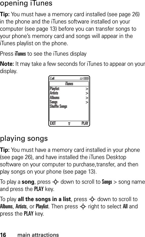 16main attractionsopening iTunesTip: You must have a memory card installed (see page 26) in the phone and the iTunes software installed on your computer (see page 13) before you can transfer songs to your phone’s memory card and songs will appear in the iTunes playlist on the phone.Press iTunes to see the iTunes displayNote: It may take a few seconds for iTunes to appear on your display.playing songsTip: You must have a memory card installed in your phone (see page 26), and have installed the iTunes Desktop software on your computer to purchase,transfer, and then play songs on your phone (see page 13).To play a song, press S down to scroll to Songs &gt; song name and press the PLAY key.To play all the songs in a list, press S down to scroll to Albums, Artists, or Playlist. Then press S right to select All and press the PLAY key.iTunesEXIT PLAYPlaylistArtistsAlbumsSongsShuffle Songs&gt;&gt;&gt;&gt;