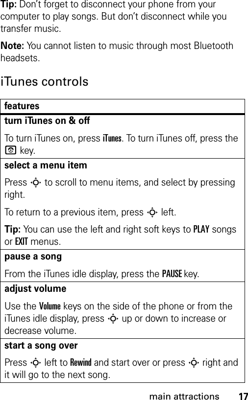 17main attractionsTip: Don’t forget to disconnect your phone from your computer to play songs. But don’t disconnect while you transfer music.Note: You cannot listen to music through most Bluetooth headsets.iTunes controlsfeaturesturn iTunes on &amp; offTo turn iTunes on, press iTunes. To turn iTunes off, press the P key.select a menu itemPress S to scroll to menu items, and select by pressing right.To return to a previous item, press S left.Tip: You can use the left and right soft keys to PLAY songs or EXIT menus.pause a songFrom the iTunes idle display, press the PAUSEkey.adjust volumeUse the Volume keys on the side of the phone or from the iTunes idle display, press S up or down to increase or decrease volume.start a song overPress S left to Rewind and start over or press S right and it will go to the next song.