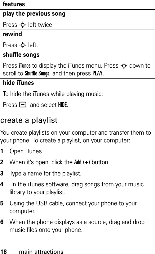 18main attractionscreate a playlistYou create playlists on your computer and transfer them to your phone. To create a playlist, on your computer: 1Open iTunes. 2When it’s open, click the Add (+) button.3Type a name for the playlist. 4 In the iTunes software, drag songs from your music library to your playlist.5Using the USB cable, connect your phone to your computer.6When the phone displays as a source, drag and drop music files onto your phone.play the previous songPress S left twice.rewindPress S left.shuffle songsPress iTunes to display the iTunes menu. Press S down to scroll to Shuffle Songs, and then press PLAY.hide iTunesTo hide the iTunes while playing music:Press - and select HIDE.features