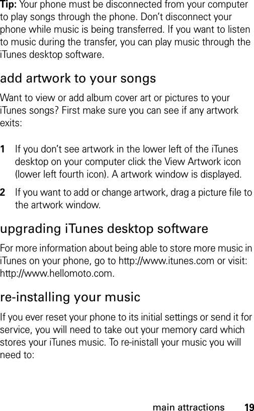 19main attractionsTip: Your phone must be disconnected from your computer to play songs through the phone. Don’t disconnect your phone while music is being transferred. If you want to listen to music during the transfer, you can play music through the iTunes desktop software.add artwork to your songsWant to view or add album cover art or pictures to your iTunes songs? First make sure you can see if any artwork exits:  1If you don’t see artwork in the lower left of the iTunes desktop on your computer click the View Artwork icon (lower left fourth icon). A artwork window is displayed.2If you want to add or change artwork, drag a picture file to the artwork window.upgrading iTunes desktop softwareFor more information about being able to store more music in iTunes on your phone, go to http://www.itunes.com or visit: http://www.hellomoto.com.re-installing your musicIf you ever reset your phone to its initial settings or send it for service, you will need to take out your memory card which stores your iTunes music. To re-inistall your music you will need to: 