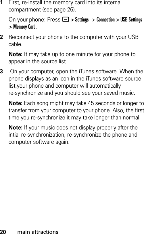 20main attractions1First, re-install the memory card into its internal compartment (see page 26).On your phone: Press - &gt; Settings &gt;Connection &gt; USB Settings &gt; Memory Card.2Reconnect your phone to the computer with your USB cable.Note: It may take up to one minute for your phone to appear in the source list.3 On your computer, open the iTunes software. When the phone displays as an icon in the iTunes software source list,your phone and computer will automatically re-synchronize and you should see your saved music.Note: Each song might may take 45 seconds or longer to transfer from your computer to your phone. Also, the first time you re-synchronize it may take longer than normal. Note: If your music does not display properly after the intial re-synchronization, re-synchronize the phone and computer software again. 