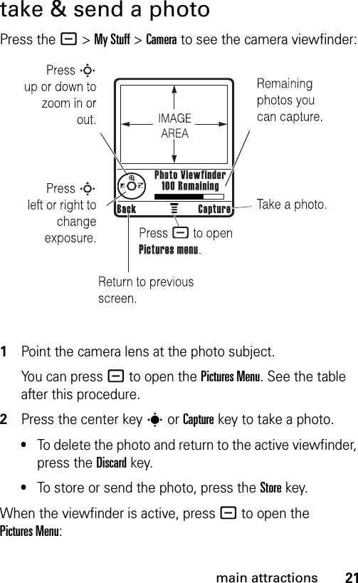 21main attractionstake &amp; send a photoPress the -&gt;My Stuff &gt;Camera to see the camera viewfinder: 1Point the camera lens at the photo subject.You can press - to open the Pictures Menu. See the table after this procedure.2Press the center keys or Capturekey to take a photo.•To delete the photo and return to the active viewfinder, press the Discardkey.•To store or send the photo, press the Storekey.When the viewfinder is active, press - to open the Pictures Menu: