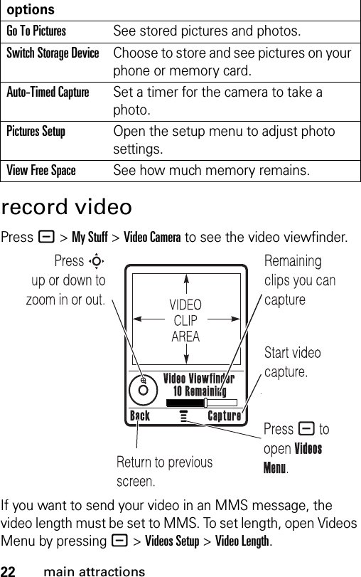 22main attractionsrecord videoPress - &gt;My Stuff &gt;Video Camera to see the video viewfinder.If you want to send your video in an MMS message, the video length must be set to MMS. To set length, open Videos Menu by pressing - &gt;Videos Setup &gt;Video Length.optionsGo To PicturesSee stored pictures and photos.Switch Storage DeviceChoose to store and see pictures on your phone or memory card.Auto-Timed CaptureSet a timer for the camera to take a photo.Pictures SetupOpen the setup menu to adjust photo settings.View Free SpaceSee how much memory remains.