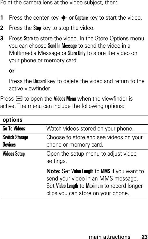 23main attractionsPoint the camera lens at the video subject, then: 1Press the center keys or Capturekey to start the video.2Press the Stopkey to stop the video.3Press Store to store the video. In the Store Options menu you can choose Send In Message to send the video in a Multimedia Message or Store Only to store the video on your phone or memory card. orPress the Discardkey to delete the video and return to the active viewfinder.Press - to open the Videos Menu when the viewfinder is active. The menu can include the following options:optionsGo To VideosWatch videos stored on your phone.Switch Storage DevicesChoose to store and see videos on your phone or memory card.Videos SetupOpen the setup menu to adjust video settings. Note: Set Video Length to MMS if you want to send your video in an MMS message. Set Video Length to Maximum to record longer clips you can store on your phone.