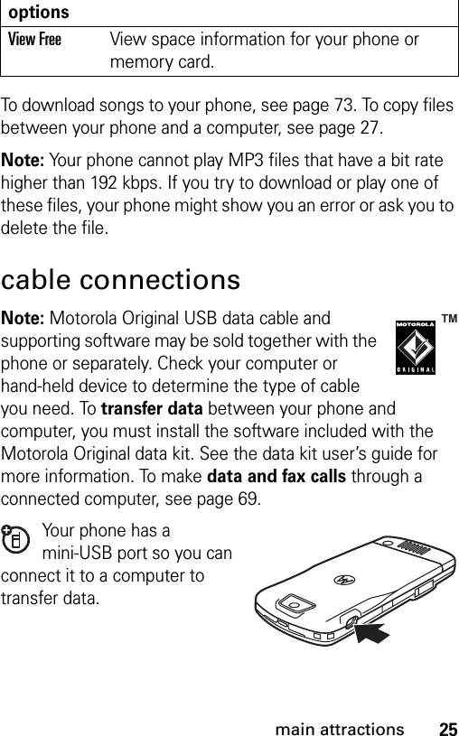 25main attractionsTo download songs to your phone, see page 73. To copy files between your phone and a computer, see page 27.Note: Your phone cannot play MP3 files that have a bit rate higher than 192 kbps. If you try to download or play one of these files, your phone might show you an error or ask you to delete the file.cable connectionsNote: Motorola Original USB data cable and supporting software may be sold together with the phone or separately. Check your computer or hand-held device to determine the type of cable you need. To transfer data between your phone and computer, you must install the software included with the Motorola Original data kit. See the data kit user’s guide for more information. To make data and fax calls through a connected computer, see page 69.Your phone has a mini-USB port so you can connect it to a computer to transfer data.View Free View space information for your phone or memory card.options