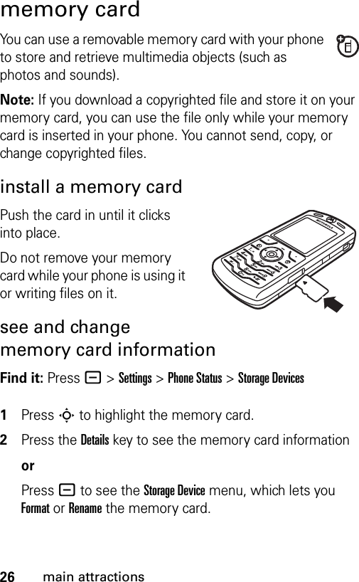 26main attractionsmemory cardYou can use a removable memory card with your phone to store and retrieve multimedia objects (such as photos and sounds).Note: If you download a copyrighted file and store it on your memory card, you can use the file only while your memory card is inserted in your phone. You cannot send, copy, or change copyrighted files. install a memory cardPush the card in until it clicks into place.Do not remove your memory card while your phone is using it or writing files on it. see and change memory card informationFind it: Press - &gt;Settings &gt;Phone Status &gt;Storage Devices 1Press S to highlight the memory card.2Press the Details key to see the memory card informationorPress - to see the Storage Device menu, which lets you Format or Rename the memory card.