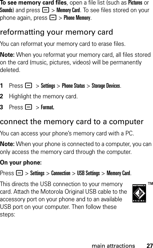 27main attractionsTo see memory card files, open a file list (such as Pictures or Sounds) and press -&gt;Memory Card. To see files stored on your phone again, press -&gt;Phone Memory.reformatting your memory cardYou can reformat your memory card to erase files. Note: When you reformat your memory card, all files stored on the card (music, pictures, videos) will be permanently deleted. 1Press - &gt;Settings &gt;Phone Status &gt;Storage Devices.2Highlight the memory card.3Press - &gt;Format.connect the memory card to a computerYou can access your phone’s memory card with a PC. Note: When your phone is connected to a computer, you can only access the memory card through the computer.On your phone:Press - &gt;Settings &gt;Connection &gt;USB Settings &gt;Memory Card.This directs the USB connection to your memory card. Attach the Motorola Original USB cable to the accessory port on your phone and to an available USB port on your computer. Then follow these steps: