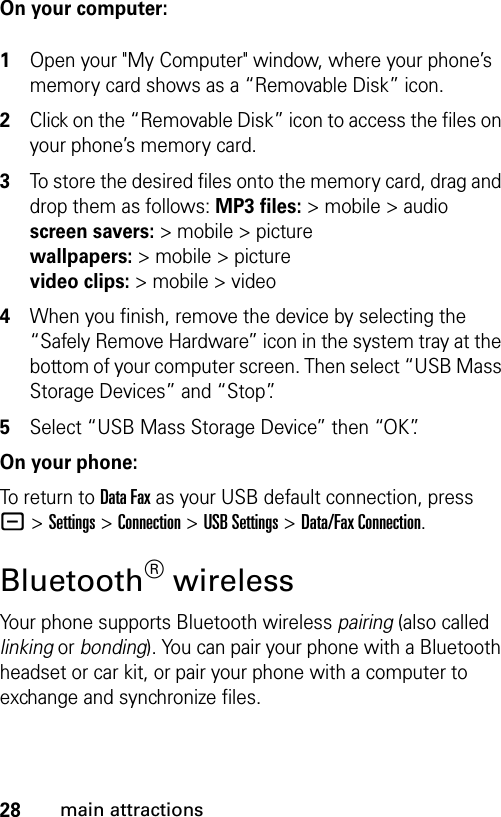 28main attractionsOn your computer: 1Open your &quot;My Computer&quot; window, where your phone’s memory card shows as a “Removable Disk” icon.2Click on the “Removable Disk” icon to access the files on your phone’s memory card.3To store the desired files onto the memory card, drag and drop them as follows: MP3 files:&gt; mobile &gt; audio screen savers:&gt;mobile&gt;picture wallpapers:&gt; mobile &gt; picture video clips:&gt; mobile &gt; video4When you finish, remove the device by selecting the “Safely Remove Hardware” icon in the system tray at the bottom of your computer screen. Then select “USB Mass Storage Devices” and “Stop”.5Select “USB Mass Storage Device” then “OK”.On your phone:To return to Data Fax as your USB default connection, press -&gt;Settings &gt;Connection &gt;USB Settings &gt;Data/Fax Connection.Bluetooth® wirelessYour phone supports Bluetooth wireless pairing (also called linking or bonding). You can pair your phone with a Bluetooth headset or car kit, or pair your phone with a computer to exchange and synchronize files.