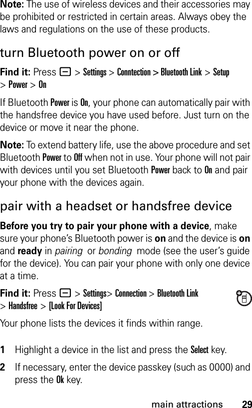 29main attractionsNote: The use of wireless devices and their accessories may be prohibited or restricted in certain areas. Always obey the laws and regulations on the use of these products. turn Bluetooth power on or offFind it: Press - &gt;Settings &gt;Conntection &gt; Bluetooth Link &gt;Setup &gt;Power &gt;OnIf Bluetooth Power is On, your phone can automatically pair with the handsfree device you have used before. Just turn on the device or move it near the phone.Note: To extend battery life, use the above procedure and set Bluetooth Power to Off when not in use. Your phone will not pair with devices until you set Bluetooth Power back to On and pair your phone with the devices again.pair with a headset or handsfree deviceBefore you try to pair your phone with a device, make sure your phone’s Bluetooth power is on and the device is on and ready in pairing  or bonding  mode (see the user’s guide for the device). You can pair your phone with only one device at a time.Find it: Press - &gt;Settings&gt;Connection &gt;Bluetooth Link &gt;Handsfree &gt;[Look For Devices]Your phone lists the devices it finds within range. 1Highlight a device in the list and press the Selectkey.2If necessary, enter the device passkey (such as 0000) and press the Okkey.