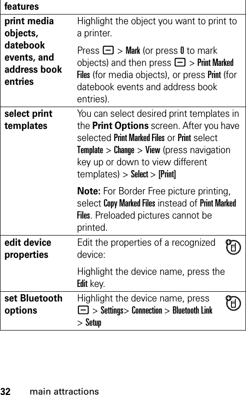 32main attractionsprint media objects, datebook events, and address book entriesHighlight the object you want to print to a printer.Press - &gt; Mark (or press 0 to mark objects) and then press - &gt; Print Marked Files (for media objects), or press Print (for datebook events and address book entries).select print templatesYou can select desired print templates in the Print Options screen. After you have selected Print Marked Files or Print select Template &gt; Change &gt; View (press navigation key up or down to view different templates) &gt; Select &gt; [Print]Note: For Border Free picture printing, select Copy Marked Files instead of Print Marked Files. Preloaded pictures cannot be printed.edit device propertiesEdit the properties of a recognized device:Highlight the device name, press the Editkey.set Bluetooth optionsHighlight the device name, press - &gt;Settings&gt;Connection &gt;Bluetooth Link &gt;Setupfeatures