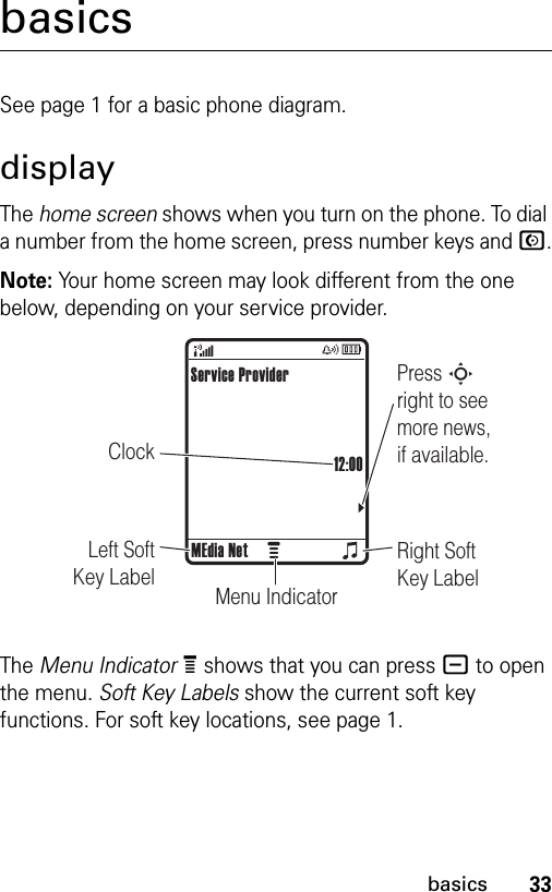 33basicsbasicsSee page 1 for a basic phone diagram.displayThe home screen shows when you turn on the phone. To dial a number from the home screen, press number keys and N.Note: Your home screen may look different from the one below, depending on your service provider.The Menu IndicatorÀ shows that you can press - to open the menu. Soft Key Labels show the current soft key functions. For soft key locations, see page 1.ClockPress S right to see more news, if available.Right Soft Key LabelMenu IndicatorLeft Soft Key LabelService Provider12:00MEdia Neto