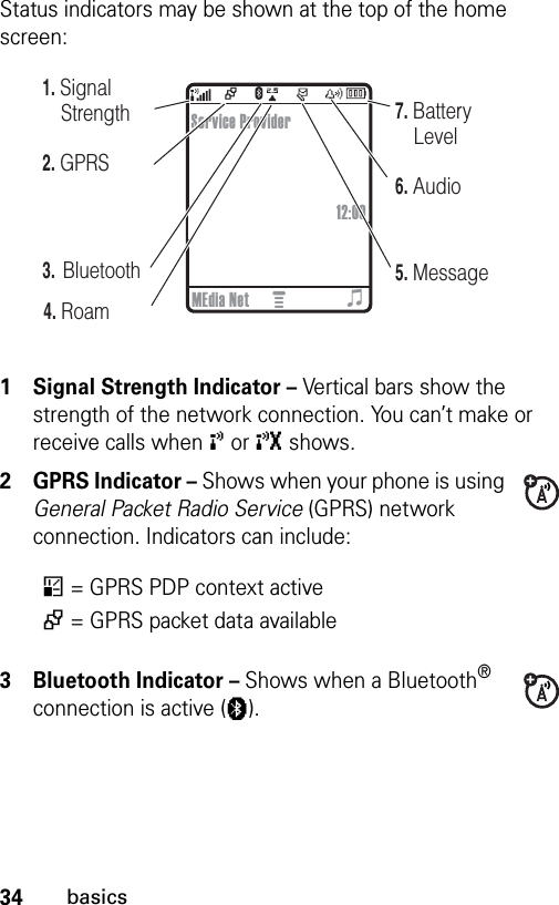 34basicsStatus indicators may be shown at the top of the home screen: 1 Signal Strength Indicator – Vertical bars show the strength of the network connection. You can’t make or receive calls when ! or ) shows.2 GPRS Indicator – Shows when your phone is using General Packet Radio Service (GPRS) network connection. Indicators can include:3 Bluetooth Indicator – Shows when a Bluetooth® connection is active (à).*= GPRS PDP context active+= GPRS packet data availableE+040079b5. Message6. Audio7. Battery Level4. Roam2. GPRS1. Signal StrengthService Provider12:00MEdia Net3.  Bluetootho