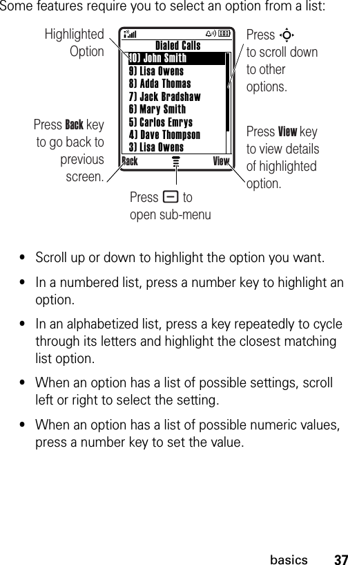 37basicsSome features require you to select an option from a list:•Scroll up or down to highlight the option you want.•In a numbered list, press a number key to highlight an option.•In an alphabetized list, press a key repeatedly to cycle through its letters and highlight the closest matching list option.•When an option has a list of possible settings, scroll left or right to select the setting.•When an option has a list of possible numeric values, press a number key to set the value.Highlighted OptionPress Back key to go back to previous screen.Press S        to scroll down to other options.          Dialed Calls10) John Smith9) Lisa Owens8) Adda Thomas7) Jack Bradshaw6) Mary Smith5) Carlos Emrys4) Dave Thompson3) Lisa OwensBack ViewPress View key to view details of highlighted option.Press - to open sub-menu