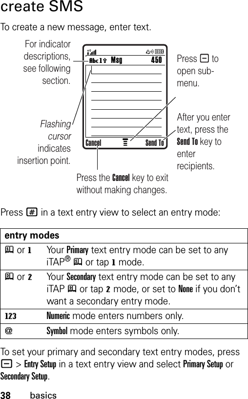 38basicscreate SMSTo create a new message, enter text.Press # in a text entry view to select an entry mode:To set your primary and secondary text entry modes, press -&gt;Entry Setup in a text entry view and select Primary Setup or Secondary Setup.entry modesj or gYo u r  Primary text entry mode can be set to any iTAP®j or tapg mode.p or mYo u r  Secondary text entry mode can be set to any iTAPp or tapm mode, or set to None if you don’t want a secondary entry mode.WNumeric mode enters numbers only.[Symbol mode enters symbols only.Msg 450Vh For indicator descriptions, see following section.Flashing cursor indicates insertion point.After you enter text, press the Send To key to enter recipients. Press - to open sub-menu.Press the Cancel key to exit without making changes.Cancel Send To