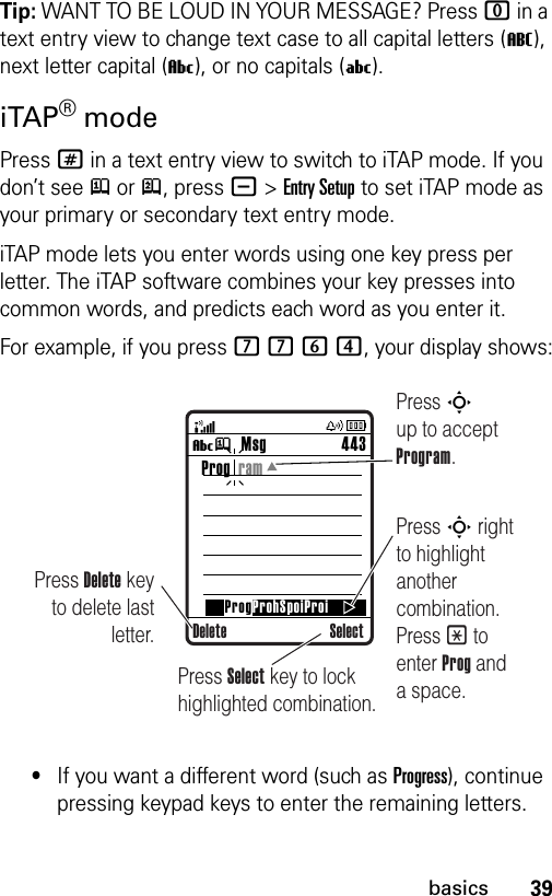 39basicsTip: WANT TO BE LOUD IN YOUR MESSAGE? Press 0 in a text entry view to change text case to all capital letters (T), next letter capital (V), or no capitals (U).iTAP® modePress # in a text entry view to switch to iTAP mode. If you don’t see j or p, press -&gt;Entry Setup to set iTAP mode as your primary or secondary text entry mode.iTAP mode lets you enter words using one key press per letter. The iTAP software combines your key presses into common words, and predicts each word as you enter it.For example, if you press 7764, your display shows:•If you want a different word (such as Progress), continue pressing keypad keys to enter the remaining letters.Msg 443Vj SelectProg  ramProgProhSpoiProiDeletePress Delete key to delete last letter.Press S up to accept Program.Press S right to highlight another combination. Press * to enter Prog and a space.Press Select key to lock highlighted combination.