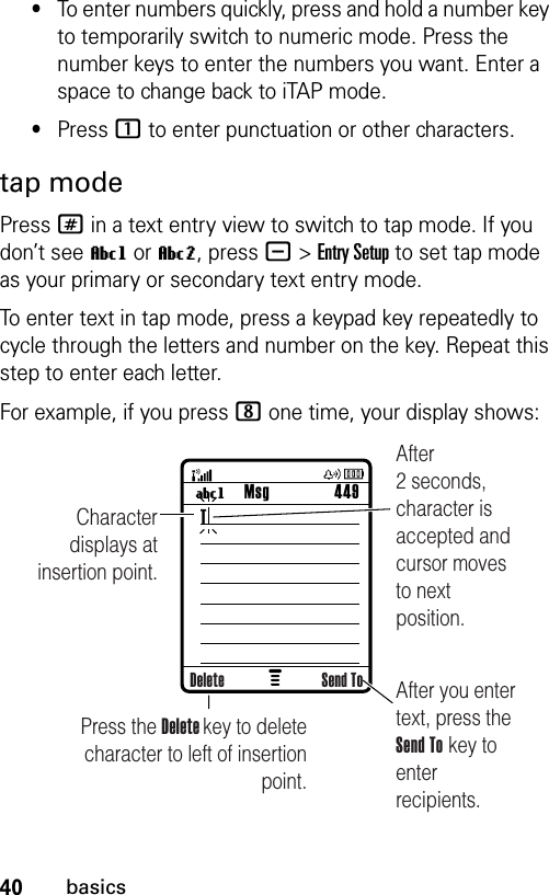 40basics•To enter numbers quickly, press and hold a number key to temporarily switch to numeric mode. Press the number keys to enter the numbers you want. Enter a space to change back to iTAP mode.•Press 1 to enter punctuation or other characters.tap modePress # in a text entry view to switch to tap mode. If you don’t see Vg or Vm, press -&gt;Entry Setup to set tap mode as your primary or secondary text entry mode.To enter text in tap mode, press a keypad key repeatedly to cycle through the letters and number on the key. Repeat this step to enter each letter.For example, if you press 8 one time, your display shows: Msg 449UgCharacter displays at insertion point.After you enter text, press the Send To key to enter recipients.Press the Delete key to deletecharacter to left of insertion point.After 2 seconds, character is accepted and cursor moves to next position.Delete Send ToT