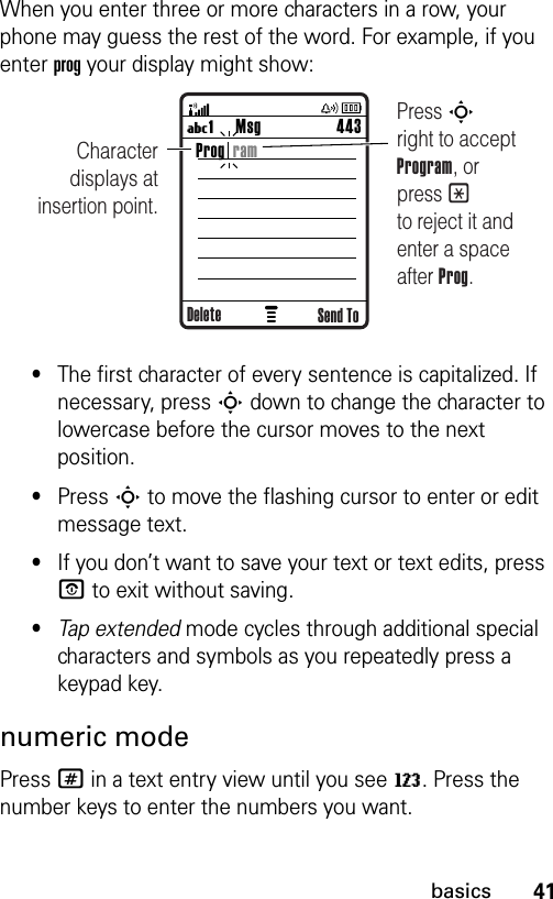 41basicsWhen you enter three or more characters in a row, your phone may guess the rest of the word. For example, if you enter prog your display might show:•The first character of every sentence is capitalized. If necessary, press S down to change the character to lowercase before the cursor moves to the next position.•Press S to move the flashing cursor to enter or edit message text.•If you don’t want to save your text or text edits, press P to exit without saving.•Tap extended mode cycles through additional special characters and symbols as you repeatedly press a keypad key.numeric modePress # in a text entry view until you see W. Press the number keys to enter the numbers you want.Msg 443U1 Character displays at insertion point.Press S       right to accept Program, or press * to reject it and enter a space after Prog.Send ToProg  ramDelete