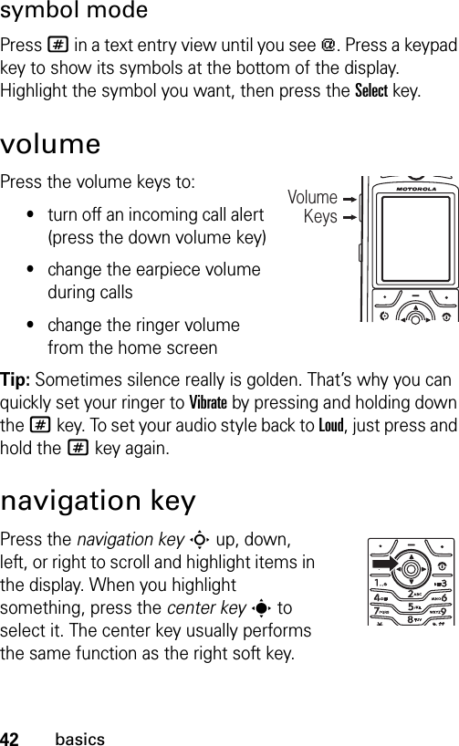 42basicssymbol modePress # in a text entry view until you see [. Press a keypad key to show its symbols at the bottom of the display. Highlight the symbol you want, then press the Selectkey.volumePress the volume keys to:•turn off an incoming call alert (press the down volume key)•change the earpiece volume during calls•change the ringer volume from the home screen Tip: Sometimes silence really is golden. That’s why you can quickly set your ringer to Vibrate by pressing and holding down the # key. To set your audio style back to Loud, just press and hold the # key again.navigation keyPress the navigation keyS up, down, left, or right to scroll and highlight items in the display. When you highlight something, press the center keys to select it. The center key usually performs the same function as the right soft key.Volume Keys