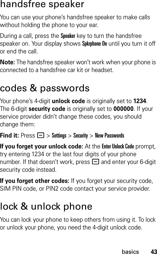 43basicshandsfree speakerYou can use your phone’s handsfree speaker to make calls without holding the phone to your ear.During a call, press the Speakerkey to turn the handsfree speaker on. Your display shows Spkrphone On until you turn it off or end the call.Note: The handsfree speaker won’t work when your phone is connected to a handsfree car kit or headset.codes &amp; passwordsYour phone’s 4-digit unlock code is originally set to 1234. The 6-digit security code is originally set to 000000. If your service provider didn’t change these codes, you should change them:Find it: Press - &gt;Settings &gt;Security &gt;New PasswordsIf you forget your unlock code:At the Enter Unlock Code prompt, try entering 1234 or the last four digits of your phone number. If that doesn’t work, press - and enter your 6-digit security code instead.If you forget other codes: If you forget your security code, SIM PIN code, or PIN2 code contact your service provider.lock &amp; unlock phoneYou can lock your phone to keep others from using it. To lock or unlock your phone, you need the 4-digit unlock code.