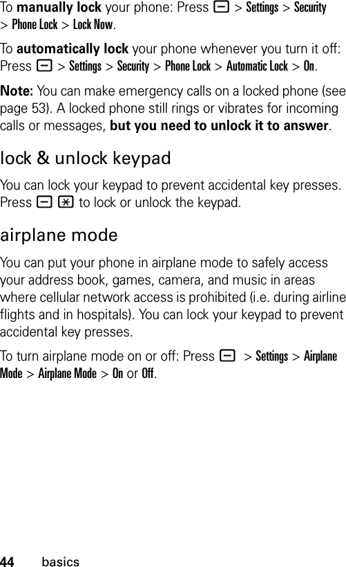 44basicsTo manually lock your phone: Press-&gt;Settings&gt;Security &gt;Phone Lock &gt;Lock Now.To automatically lock your phone whenever you turn it off: Press-&gt;Settings &gt;Security &gt;Phone Lock &gt;Automatic Lock &gt;On.Note: You can make emergency calls on a locked phone (see page 53). A locked phone still rings or vibrates for incoming calls or messages, but you need to unlock it to answer.lock &amp; unlock keypadYou can lock your keypad to prevent accidental key presses. Press -* to lock or unlock the keypad.airplane modeYou can put your phone in airplane mode to safely access your address book, games, camera, and music in areas where cellular network access is prohibited (i.e. during airline flights and in hospitals). You can lock your keypad to prevent accidental key presses.To turn airplane mode on or off: Press -&gt;Settings&gt;Airplane Mode &gt;Airplane Mode &gt;Onor Off.