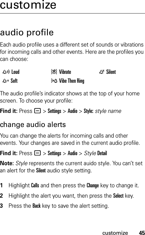 45customizecustomizeaudio profileEach audio profile uses a different set of sounds or vibrations for incoming calls and other events. Here are the profiles you can choose:The audio profile’s indicator shows at the top of your home screen. To choose your profile:Find it: Press - &gt;Settings &gt;Audio &gt;Style:style namechange audio alerts You can change the alerts for incoming calls and other events. Your changes are saved in the current audio profile.Find it: Press - &gt;Settings &gt;Audio &gt; StyleDetailNote: Style represents the current auido style. You can’t set an alert for the Silent audio style setting. 1Highlight Calls and then press the Changekey to change it.2Highlight the alert you want, then press the Selectkey.3Press the Backkey to save the alert setting.yLoud |Vibrate  ÒSilentzSoft  }Vibe Then Ring 