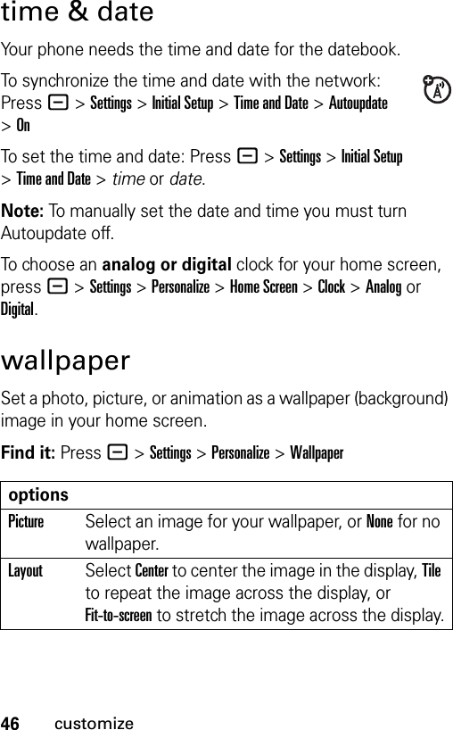 46customizetime &amp; dateYour phone needs the time and date for the datebook.To synchronize the time and date with the network: Press - &gt;Settings &gt;Initial Setup &gt;Time and Date &gt; Autoupdate &gt;OnTo set the time and date: Press - &gt;Settings &gt;Initial Setup &gt;Time and Date &gt; time or date.Note: To manually set the date and time you must turn Autoupdate off.To choose an analog or digital clock for your home screen, press - &gt;Settings &gt;Personalize &gt;Home Screen &gt;Clock &gt; Analog or Digital.wallpaperSet a photo, picture, or animation as a wallpaper (background) image in your home screen.Find it: Press - &gt;Settings &gt;Personalize &gt;WallpaperoptionsPictureSelect an image for your wallpaper, or None for no wallpaper.LayoutSelect Center to center the image in the display, Tile to repeat the image across the display, or Fit-to-screen to stretch the image across the display.