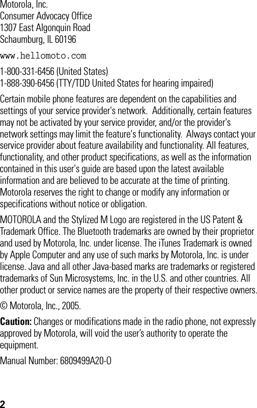 2 Motorola, Inc.Consumer Advocacy Office1307 East Algonquin RoadSchaumburg, IL 60196www.hellomoto.com1-800-331-6456 (United States)1-888-390-6456 (TTY/TDD United States for hearing impaired)Certain mobile phone features are dependent on the capabilities and settings of your service provider&apos;s network.  Additionally, certain features may not be activated by your service provider, and/or the provider&apos;s network settings may limit the feature&apos;s functionality.  Always contact your service provider about feature availability and functionality. All features, functionality, and other product specifications, as well as the information contained in this user&apos;s guide are based upon the latest available information and are believed to be accurate at the time of printing.  Motorola reserves the right to change or modify any information or specifications without notice or obligation.MOTOROLA and the Stylized M Logo are registered in the US Patent &amp; Trademark Office. The Bluetooth trademarks are owned by their proprietor and used by Motorola, Inc. under license. The iTunes Trademark is owned by Apple Computer and any use of such marks by Motorola, Inc. is under license. Java and all other Java-based marks are trademarks or registered trademarks of Sun Microsystems, Inc. in the U.S. and other countries. All other product or service names are the property of their respective owners.© Motorola, Inc., 2005.Caution: Changes or modifications made in the radio phone, not expressly approved by Motorola, will void the user’s authority to operate the equipment.Manual Number: 6809499A20-O