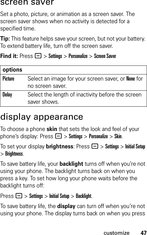 47customizescreen saverSet a photo, picture, or animation as a screen saver. The screen saver shows when no activity is detected for a specified time.Tip: This feature helps save your screen, but not your battery. To extend battery life, turn off the screen saver.Find it: Press - &gt;Settings &gt;Personalize &gt;Screen Saverdisplay appearanceTo choose a phone skin that sets the look and feel of your phone’s display: Press - &gt;Settings &gt;Personalize &gt;Skin.To set your display brightness: Press - &gt;Settings &gt;Initial Setup &gt;Brightness.To save battery life, your backlight turns off when you’re not using your phone. The backlight turns back on when you press a key. To set how long your phone waits before the backlight turns off:Press - &gt;Settings &gt;Initial Setup &gt;Backlight.To save battery life, the display can turn off when you’re not using your phone. The display turns back on when you press optionsPictureSelect an image for your screen saver, or None for no screen saver.DelaySelect the length of inactivity before the screen saver shows.