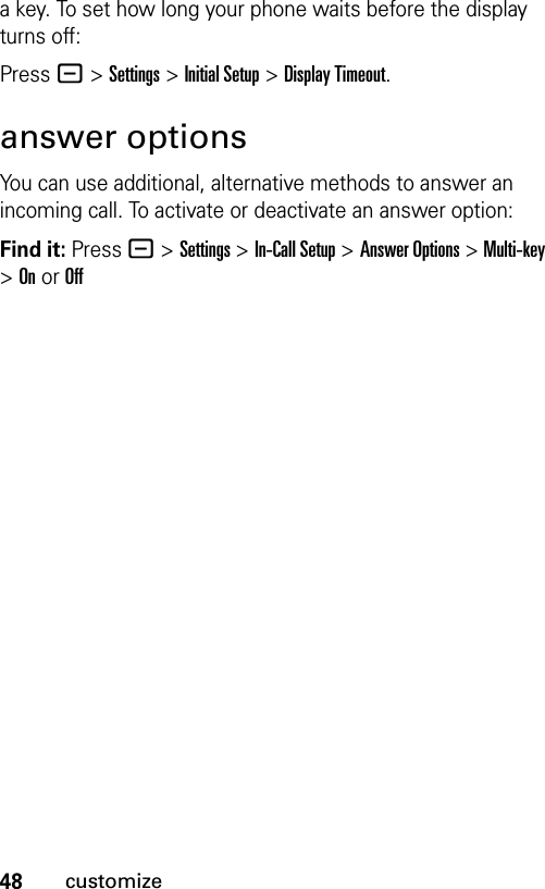 48customizea key. To set how long your phone waits before the display turns off:Press - &gt;Settings &gt;Initial Setup &gt;Display Timeout.answer optionsYou can use additional, alternative methods to answer an incoming call. To activate or deactivate an answer option:Find it: Press - &gt;Settings &gt;In-Call Setup &gt;Answer Options &gt; Multi-key &gt; On or Off