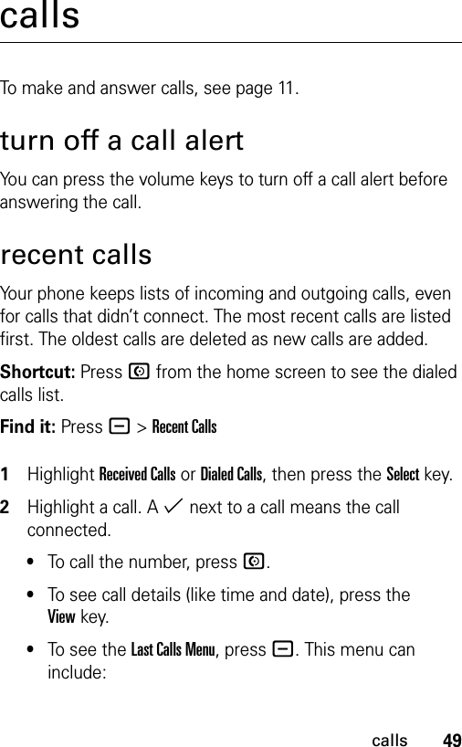 49callscallsTo make and answer calls, see page 11.turn off a call alertYou can press the volume keys to turn off a call alert before answering the call.recent callsYour phone keeps lists of incoming and outgoing calls, even for calls that didn’t connect. The most recent calls are listed first. The oldest calls are deleted as new calls are added.Shortcut: Press N from the home screen to see the dialed calls list.Find it: Press - &gt;Recent Calls 1Highlight Received Calls or Dialed Calls, then press the Select key.2Highlight a call. A % next to a call means the call connected.•To call the number, press N.•To see call details (like time and date), press the Viewkey.•To see the Last Calls Menu, press -. This menu can include: