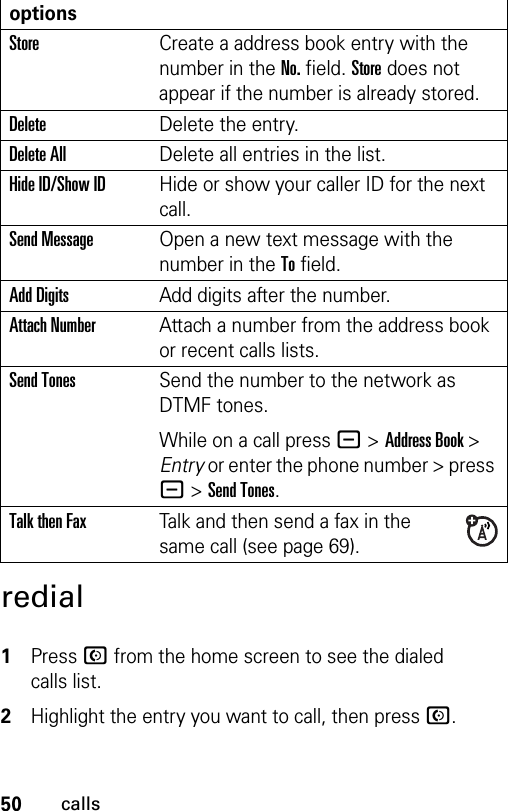 50callsredial 1Press N from the home screen to see the dialed calls list.2Highlight the entry you want to call, then press N.optionsStoreCreate a address book entry with the number in the No. field. Store does not appear if the number is already stored.DeleteDelete the entry.Delete AllDelete all entries in the list.Hide ID/Show IDHide or show your caller ID for the next call.Send MessageOpen a new text message with the number in the To field.Add DigitsAdd digits after the number.Attach NumberAttach a number from the address book or recent calls lists.Send TonesSend the number to the network as DTMF tones.While on a call press - &gt; Address Book &gt; Entry or enter the phone number &gt; press - &gt; Send Tones.Talk then FaxTalk and then send a fax in the same call (see page 69). 