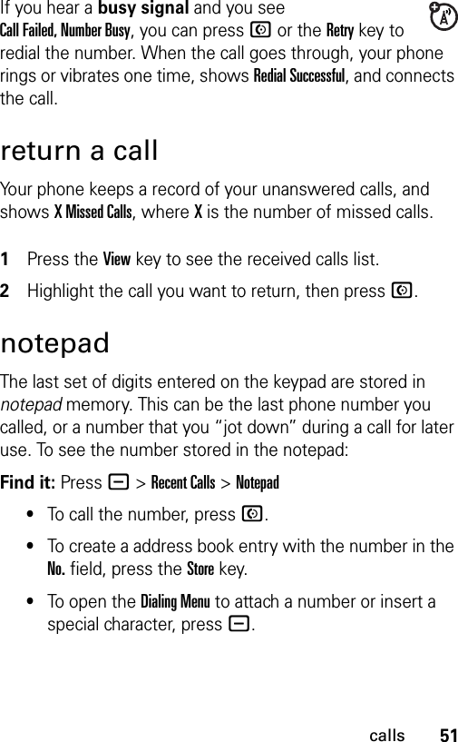 51callsIf you hear a busy signal and you see Call Failed, Number Busy, you can press N or the Retry key to redial the number. When the call goes through, your phone rings or vibrates one time, shows Redial Successful, and connects the call.return a callYour phone keeps a record of your unanswered calls, and shows X Missed Calls, where X is the number of missed calls. 1Press the View key to see the received calls list.2Highlight the call you want to return, then press N.notepadThe last set of digits entered on the keypad are stored in notepad memory. This can be the last phone number you called, or a number that you “jot down” during a call for later use. To see the number stored in the notepad:Find it: Press - &gt;Recent Calls &gt;Notepad•To call the number, press N.•To create a address book entry with the number in the No. field, press the Store key.•To open the Dialing Menu to attach a number or insert a special character, press -.