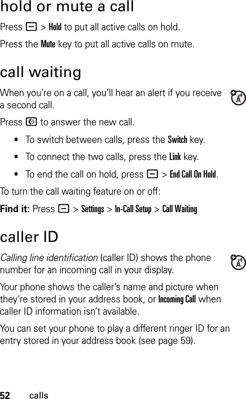 52callshold or mute a callPress -&gt;Hold to put all active calls on hold.Press the Mute key to put all active calls on mute.call waitingWhen you’re on a call, you’ll hear an alert if you receive a second call.Press N to answer the new call.•To switch between calls, press the Switch key.•To connect the two calls, press the Link key.•To end the call on hold, press -&gt;End Call On Hold.To turn the call waiting feature on or off:Find it: Press -&gt;Settings &gt;In-Call Setup &gt;Call Waitingcaller IDCalling line identification (caller ID) shows the phone number for an incoming call in your display.Your phone shows the caller’s name and picture when they’re stored in your address book, or Incoming Call when caller ID information isn’t available.You can set your phone to play a different ringer ID for an entry stored in your address book (see page 59).