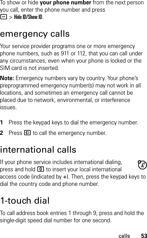 53callsTo show or hide your phone number from the next person you call, enter the phone number and press -&gt;Hide ID/Show ID.emergency callsYour service provider programs one or more emergency phone numbers, such as 911 or 112, that you can call under any circumstances, even when your phone is locked or the SIM card is not inserted.Note: Emergency numbers vary by country. Your phone’s preprogrammed emergency number(s) may not work in all locations, and sometimes an emergency call cannot be placed due to network, environmental, or interference issues. 1Press the keypad keys to dial the emergency number.2Press N to call the emergency number.international callsIf your phone service includes international dialing, press and hold 0 to insert your local international access code (indicated by +). Then, press the keypad keys to dial the country code and phone number.1-touch dialTo call address book entries 1 through 9, press and hold the single-digit speed dial number for one second.