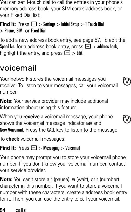 54callsYou can set 1-touch dial to call the entries in your phone’s memory address book, your SIM card’s address book, or your Fixed Dial list:Find it: Press - &gt;Settings &gt;Initial Setup &gt;1TouchDial &gt;Phone,SIM,or Fixed DialTo add a new address book entry, see page 57. To edit the Speed No. for a address book entry, press -&gt;address book, highlight the entry, and press -&gt;Edit.voicemailYour network stores the voicemail messages you receive. To listen to your messages, call your voicemail number.Note: Your service provider may include additional information about using this feature.When you receive a voicemail message, your phone shows the voicemail message indicator t and New Voicemail. Press the CALL key to listen to the message.To check voicemail messages:Find it: Press - &gt;Messaging &gt;VoicemailYour phone may prompt you to store your voicemail phone number. If you don’t know your voicemail number, contact your service provider.Note: You can’t store a p (pause), w (wait), or n (number) character in this number. If you want to store a voicemail number with these characters, create a address book entry for it. Then, you can use the entry to call your voicemail.