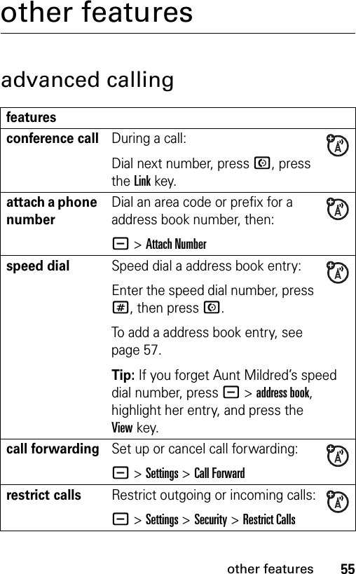 55other featuresother featuresadvanced callingfeaturesconference callDuring a call:Dial next number, press N, press the Linkkey.attach a phone numberDial an area code or prefix for a address book number, then:- &gt;Attach Numberspeed dialSpeed dial a address book entry:Enter the speed dial number, press #, then press N.To add a address book entry, see page 57.Tip: If you forget Aunt Mildred’s speed dial number, press -&gt;address book, highlight her entry, and press the Viewkey.call forwardingSet up or cancel call forwarding:- &gt;Settings &gt;Call Forwardrestrict callsRestrict outgoing or incoming calls:- &gt;Settings &gt;Security &gt;Restrict Calls