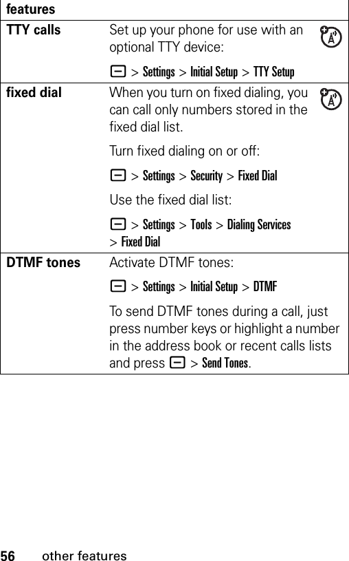 56other featuresTTY callsSet up your phone for use with an optional TTY device:- &gt;Settings &gt;Initial Setup &gt;TTY Setupfixed dial When you turn on fixed dialing, you can call only numbers stored in the fixed dial list.Turn fixed dialing on or off:- &gt;Settings &gt;Security &gt;Fixed DialUse the fixed dial list:- &gt;Settings &gt;Tools &gt;Dialing Services &gt;Fixed DialDTMF tones Activate DTMF tones:- &gt;Settings &gt;Initial Setup &gt;DTMFTo send DTMF tones during a call, just press number keys or highlight a number in the address book or recent calls lists and press -&gt;Send Tones.features