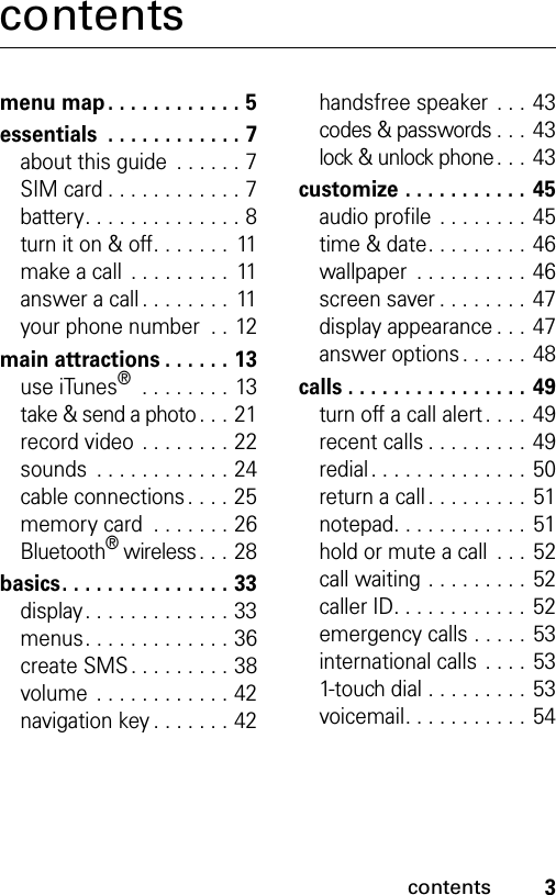 3contentscontentsmenu map . . . . . . . . . . . . 5essentials  . . . . . . . . . . . . 7about this guide  . . . . . . 7SIM card . . . . . . . . . . . . 7battery. . . . . . . . . . . . . . 8turn it on &amp; off. . . . . . .  11make a call  . . . . . . . . .  11answer a call . . . . . . . .  11your phone number  . . 12main attractions . . . . . . 13use iTunes® . . . . . . . . 13take &amp; send a photo . . . 21record video . . . . . . . . 22sounds  . . . . . . . . . . . . 24cable connections. . . . 25memory card  . . . . . . . 26Bluetooth® wireless. . . 28basics. . . . . . . . . . . . . . . 33display. . . . . . . . . . . . . 33menus. . . . . . . . . . . . . 36create SMS. . . . . . . . . 38volume . . . . . . . . . . . . 42navigation key . . . . . . . 42handsfree speaker . . . 43codes &amp; passwords . . . 43lock &amp; unlock phone . . . 43customize . . . . . . . . . . .  45audio profile . . . . . . . . 45time &amp; date. . . . . . . . . 46wallpaper  . . . . . . . . . . 46screen saver . . . . . . . . 47display appearance . . . 47answer options. . . . . . 48calls . . . . . . . . . . . . . . . . 49turn off a call alert . . . . 49recent calls . . . . . . . . . 49redial. . . . . . . . . . . . . . 50return a call . . . . . . . . . 51notepad. . . . . . . . . . . . 51hold or mute a call  . . . 52call waiting . . . . . . . . . 52caller ID. . . . . . . . . . . . 52emergency calls . . . . . 53international calls . . . . 531-touch dial . . . . . . . . . 53voicemail. . . . . . . . . . . 54