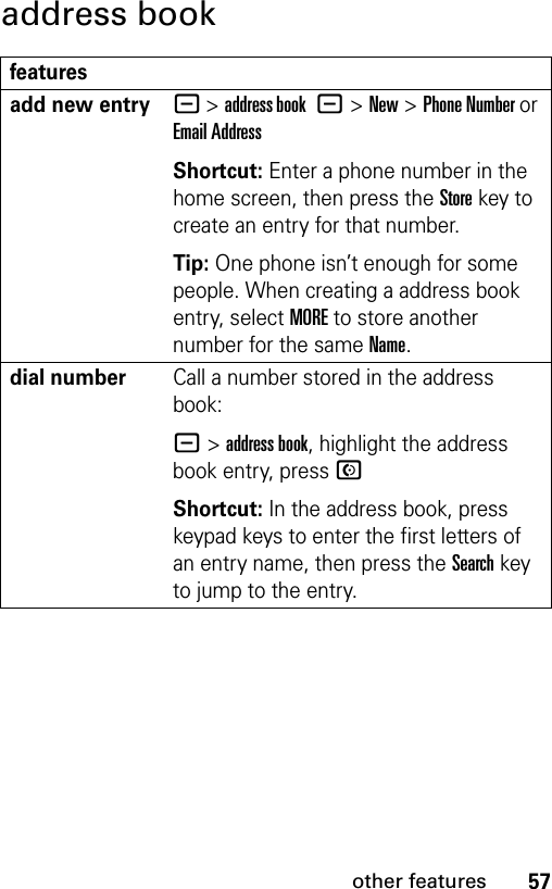 57other featuresaddress bookfeaturesadd new entry- &gt;address book -&gt;New&gt;Phone Number or Email AddressShortcut: Enter a phone number in the home screen, then press the Storekey to create an entry for that number.Tip: One phone isn’t enough for some people. When creating a address book entry, select MORE to store another number for the same Name.dial numberCall a number stored in the address book:- &gt;address book, highlight the address book entry, press NShortcut: In the address book, press keypad keys to enter the first letters of an entry name, then press the Search key to jump to the entry.