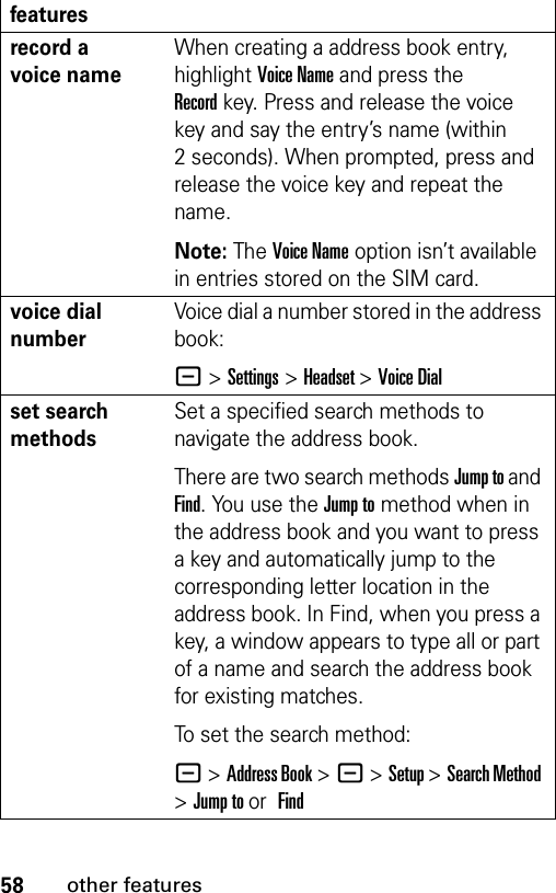 58other featuresrecord a voice nameWhen creating a address book entry, highlight Voice Name and press the Recordkey. Press and release the voice key and say the entry’s name (within 2 seconds). When prompted, press and release the voice key and repeat the name.Note: The Voice Name option isn’t available in entries stored on the SIM card.voice dial numberVoice dial a number stored in the address book:- &gt;Settings &gt;Headset &gt;Voice Dial set search methodsSet a specified search methods to navigate the address book.There are two search methods Jump to and Find. You use the Jump to method when in the address book and you want to press a key and automatically jump to the corresponding letter location in the address book. In Find, when you press a key, a window appears to type all or part of a name and search the address book for existing matches. To set the search method:- &gt;Address Book &gt;- &gt;Setup &gt;Search Method &gt;Jump to or Find features