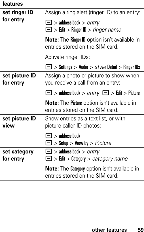 59other featuresset ringer ID for entryAssign a ring alert (ringer ID) to an entry:- &gt;address book &gt; entry  -&gt;Edit&gt;Ringer ID &gt; ringer nameNote: The Ringer ID option isn’t available in entries stored on the SIM card.Activate ringer IDs:- &gt;Settings &gt;Audio &gt; styleDetail &gt;Ringer IDsset picture ID for entryAssign a photo or picture to show when you receive a call from an entry:- &gt;address book &gt; entry  -&gt;Edit&gt;PictureNote: The Picture option isn’t available in entries stored on the SIM card.set picture ID viewShow entries as a text list, or with picture caller ID photos:- &gt;address book-&gt;Setup&gt;View by&gt;Pictureset category for entry- &gt;address book &gt; entry  -&gt;Edit&gt;Category &gt; category nameNote: The Category option isn’t available in entries stored on the SIM card.features