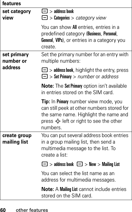 60other featuresset category view- &gt;address book-&gt;Categories&gt;category viewYou can show All entries, entries in a predefined category (Business, Personal, General, VIPs), or entries in a category you create.set primary number or addressSet the primary number for an entry with multiple numbers:- &gt;address book, highlight the entry, press - &gt;Set Primary &gt; number or addressNote: The Set Primary option isn’t available in entries stored on the SIM card.Tip: In Primary number view mode, you can still peek at other numbers stored for the same name. Highlight the name and press S left or right to see the other numbers.create group mailing listYou can put several address book entries in a group mailing list, then send a multimedia message to the list. To create a list:- &gt;address book -&gt;New&gt;Mailing ListYou can select the list name as an address for multimedia messages.Note: A Mailing List cannot include entries stored on the SIM card.features