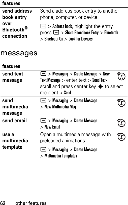 62other featuresmessagessend address book entry over Bluetooth® connectionSend a address book entry to another phone, computer, or device:- &gt;Address book, highlight the entry, press - &gt;Share Phonebook Entry &gt;Bluetooth &gt;Bluetooth On &gt;Look for Devicesfeaturessend text message- &gt;Messaging &gt;Create Message &gt;New Text Message &gt; enter text &gt;Send To&gt; scroll and press center key s to select recipient &gt; Sendsend multimedia message- &gt;Messaging &gt;Create Message &gt;New Multimedia Msgsend email- &gt;Messaging &gt;Create Message &gt;New Emailuse a multimedia templateOpen a multimedia message with preloaded animations:- &gt;Messaging &gt;Create Message &gt;Multimedia Templatesfeatures