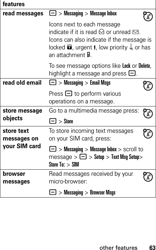 63other featuresread messages- &gt;Messaging &gt;Message InboxIcons next to each message indicate if it is read&gt; or unread&lt;. Icons can also indicate if the message is locked9, urgent!, low priority↓, or has an attachment=.To see message options like Lock or Delete, highlight a message and press -.read old email- &gt;Messaging &gt;Email MsgsPress - to perform various operations on a message.store message objectsGo to a multimedia message press:- &gt;Storestore text messages on your SIM cardTo store incoming text messages on your SIM card, press:- &gt;Messaging&gt;Message Inbox &gt; scroll to message &gt; -&gt;Setup &gt;Text Msg Setup&gt; Store To: &gt;SIMbrowser messages Read messages received by your micro-browser:- &gt;Messaging &gt;Browser Msgsfeatures